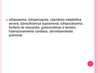    a)hipoxemia, b)hipercapnia, c)acidosis metabólica
    severa, d)insuficiencia suprarrenal, e)hipocalcemia,
    f)infarto de miocardio, g)neumotórax a tensión,
    h)tamponamiento cardiaco, i)tromboembolia
    pulmonar.
 