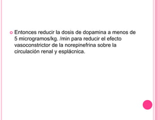    Entonces reducir la dosis de dopamina a menos de
    5 microgramos/kg. /min para reducir el efecto
    vasoconstrictor de la norepinefrina sobre la
    circulación renal y esplácnica.
 