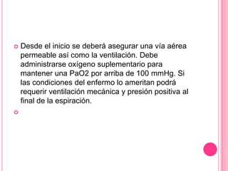    Desde el inicio se deberá asegurar una vía aérea
    permeable así como la ventilación. Debe
    administrarse oxígeno suplementario para
    mantener una PaO2 por arriba de 100 mmHg. Si
    las condiciones del enfermo lo ameritan podrá
    requerir ventilación mecánica y presión positiva al
    final de la espiración.

 