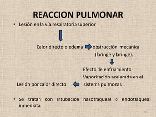 REACCION PULMONAR
• Lesión en la vía respiratoria superior



           Calor directo o edema      obstrucción mecánica
                                       (faringe y laringe).

                                 Efecto de enfriamiento
                                 Vaporización acelerada en el
 Lesión por calor directo        sistema pulmonar.

• Se tratan con intubación nasotraqueal o endotraqueal
  inmediata.
                                                                38
 