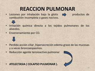 REACCION PULMONAR
• Lesiones por inhalación bajo la glotis            productos de
  combustión incompleta o gases nocivos.

• Irritación química directa a los tejidos pulmonares de los
  alveolos.
• Envenenamiento por CO.


• Perdida acción ciliar ,hipersecreción edema grave de las mucosas
  y a veces broncoespasmos.
• Reducción agente tensioactivo pulmonar


• ATELECTASIA ( COLAPSO PULMONAR ).
                                                                39
 