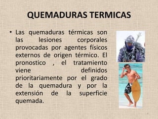 QUEMADURAS TERMICAS
• Las quemaduras térmicas son
  las      lesiones   corporales
  provocadas por agentes físicos
  externos de origen térmico. El
  pronostico , el tratamiento
  viene                definidos
  prioritariamente por el grado
  de la quemadura y por la
  extensión de la superficie
  quemada.
                                   4
 