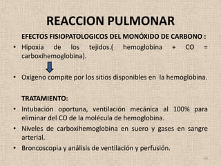 REACCION PULMONAR
  EFECTOS FISIOPATOLOGICOS DEL MONÓXIDO DE CARBONO :
• Hipoxia de los tejidos.( hemoglobina + CO =
  carboxihemoglobina).

• Oxigeno compite por los sitios disponibles en la hemoglobina.

  TRATAMIENTO:
• Intubación oportuna, ventilación mecánica al 100% para
  eliminar del CO de la molécula de hemoglobina.
• Niveles de carboxihemoglobina en suero y gases en sangre
  arterial.
• Broncoscopia y análisis de ventilación y perfusión.
                                                             40
 