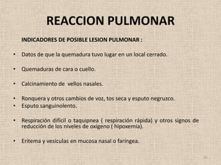 REACCION PULMONAR
   INDICADORES DE POSIBLE LESION PULMONAR :

• Datos de que la quemadura tuvo lugar en un local cerrado.

• Quemaduras de cara o cuello.

• Calcinamiento de vellos nasales.

• Ronquera y otros cambios de voz, tos seca y esputo negruzco.
• Esputo sanguinolento.

• Respiración difícil o taquipnea ( respiración rápida) y otros signos de
  reducción de los niveles de oxigeno ( hipoxemia).

• Eritema y vesículas en mucosa nasal o faríngea.

                                                                            41
 