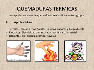 QUEMADURAS TERMICAS
     Los agentes causales de quemaduras, se clasifican en tres grupos:

1.       Agentes físicos:

• Térmicos: (Calor o frío): Sólidos, líquidos, vapores y fuego directo.
• Eléctricos: Electricidad doméstica, atmosférica o industrial.
• Radiantes: Sol, energía atómica, Rayos X.




                                                                          5
 