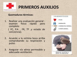 PRIMEROS AUXILIOS
   Quemaduras térmicas:

1. Realizar una evaluación general :
    examen físico rápido pero
    completo
   ( FC, P.A , FR, Tº ,y estado de
    conciencia).

2. Acueste a la victima boca arriba
   comprobando su respiración y
   pulso.

3. Asegurar vía aérea permeable y
   adecuada ventilación.
                                       50
 