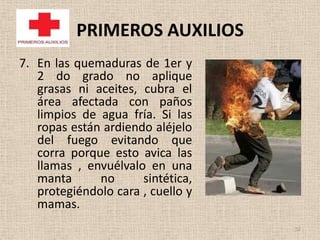 PRIMEROS AUXILIOS
7. En las quemaduras de 1er y
   2 do grado no aplique
   grasas ni aceites, cubra el
   área afectada con paños
   limpios de agua fría. Si las
   ropas están ardiendo aléjelo
   del fuego evitando que
   corra porque esto avica las
   llamas , envuélvalo en una
   manta      no      sintética,
   protegiéndolo cara , cuello y
   mamas.
                                   52
 