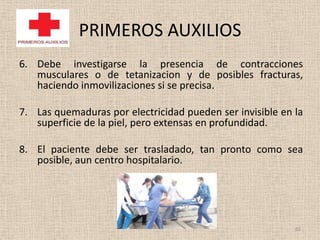 PRIMEROS AUXILIOS
6. Debe investigarse la presencia de contracciones
   musculares o de tetanizacion y de posibles fracturas,
   haciendo inmovilizaciones si se precisa.

7. Las quemaduras por electricidad pueden ser invisible en la
   superficie de la piel, pero extensas en profundidad.

8. El paciente debe ser trasladado, tan pronto como sea
   posible, aun centro hospitalario.




                                                           62
 