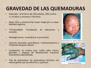 GRAVEDAD DE LAS QUEMADURAS
•   Extensión: el limite es de 25% adultos, 20% a niños
    (< 14 años) y ancianos (> 60 años).

•   Edad: niños y ancianos hay mayor riesgo por su mayor
    labilidad orgánica.

•   ↑Profundidad:     ↑incidencia    de   infecciones     y
    secuelas.

•   Patología previa: ensombrece el pronostico.

•   Lesiones asociadas: quemaduras + politraumatismo y
    inhalación de gases tóxicos.

•   Localización: en cráneo, cara, cuello, axila, manos,
    genitales y pliegues de fleoextension requieren
    tratamiento especializado.

•   Tipo de quemadura: las quemaduras térmicas son
    menos graves que las eléctricas y químicas.
                                                              7
 
