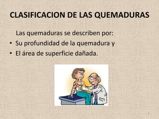 CLASIFICACION DE LAS QUEMADURAS
  Las quemaduras se describen por:
• Su profundidad de la quemadura y
• El área de superficie dañada.




                                     8
 