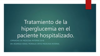 Tratamiento de la
hiperglucemia en el
paciente hospitalizado.
JORNADAS DE MEDICINA INTERNA 2018.
DR. RODRIGO ISRAEL MORALES ORTIZ MEDICINA INTERNA.
 