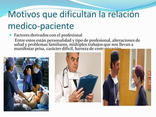 Motivos que dificultan la relación 
medico-paciente 
 Factores derivados con el profesional 
Entre estos están personalidad y tipo de profesional, alteraciones de 
salud y problemas familiares, múltiples trabajos que nos llevan a 
manifestar prisa, carácter difícil, barrera de comunicación. 
 