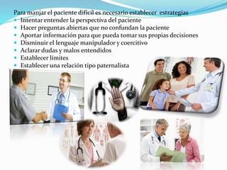 Para manjar el paciente difícil es necesario establecer estrategias 
 Intentar entender la perspectiva del paciente 
 Hacer preguntas abiertas que no confundan la paciente 
 Aportar información para que pueda tomar sus propias decisiones 
 Disminuir el lenguaje manipulador y coercitivo 
 Aclarar dudas y malos entendidos 
 Establecer límites 
 Establecer una relación tipo paternalista 
 
