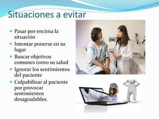 Situaciones a evitar 
 Pasar por encima la 
situación 
 Intentar ponerse en su 
lugar 
 Buscar objetivos 
comunes como su salud 
 Ignorar los sentimientos 
del paciente 
 Culpabilizar al paciente 
por provocar 
sentimientos 
desagradables. 
 