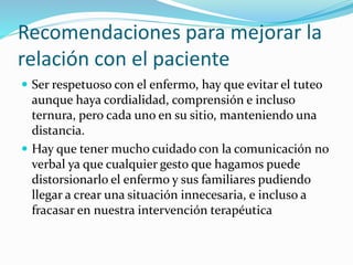 Recomendaciones para mejorar la 
relación con el paciente 
 Ser respetuoso con el enfermo, hay que evitar el tuteo 
aunque haya cordialidad, comprensión e incluso 
ternura, pero cada uno en su sitio, manteniendo una 
distancia. 
 Hay que tener mucho cuidado con la comunicación no 
verbal ya que cualquier gesto que hagamos puede 
distorsionarlo el enfermo y sus familiares pudiendo 
llegar a crear una situación innecesaria, e incluso a 
fracasar en nuestra intervención terapéutica 
 