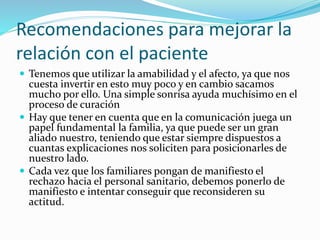 Recomendaciones para mejorar la 
relación con el paciente 
 Tenemos que utilizar la amabilidad y el afecto, ya que nos 
cuesta invertir en esto muy poco y en cambio sacamos 
mucho por ello. Una simple sonrisa ayuda muchísimo en el 
proceso de curación 
 Hay que tener en cuenta que en la comunicación juega un 
papel fundamental la familia, ya que puede ser un gran 
aliado nuestro, teniendo que estar siempre dispuestos a 
cuantas explicaciones nos soliciten para posicionarles de 
nuestro lado. 
 Cada vez que los familiares pongan de manifiesto el 
rechazo hacia el personal sanitario, debemos ponerlo de 
manifiesto e intentar conseguir que reconsideren su 
actitud. 
 