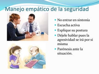 Manejo empático de la seguridad 
 No entrar en sintonía 
 Escucha activa 
 Explique su postura 
 Déjele hablar pues la 
agresividad se irá por si 
misma 
 Parénesis ante la 
situación. 
 