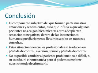 Conclusión 
 El componente subjetivo del que forman parte nuestras 
emociones y sentimientos, es lo que influye a que algunos 
pacientes nos caigan bien mientras otros despierten 
sensaciones negativas, dentro de las interacciones 
humanas que diariamente llevamos a cabo en nuestras 
consultas. 
 Estas situaciones entre los profesionales se traducen en 
pérdida de control, aversión, temor y pérdida de control. 
 No es posible cambiar al paciente problemático o difícil, ni 
su estado, ni circunstancia pero si podemos mejorar 
nuestro modo de afrontarlo. 
 