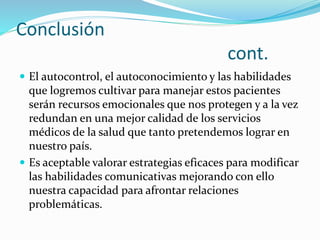 Conclusión 
cont. 
 El autocontrol, el autoconocimiento y las habilidades 
que logremos cultivar para manejar estos pacientes 
serán recursos emocionales que nos protegen y a la vez 
redundan en una mejor calidad de los servicios 
médicos de la salud que tanto pretendemos lograr en 
nuestro país. 
 Es aceptable valorar estrategias eficaces para modificar 
las habilidades comunicativas mejorando con ello 
nuestra capacidad para afrontar relaciones 
problemáticas. 
 