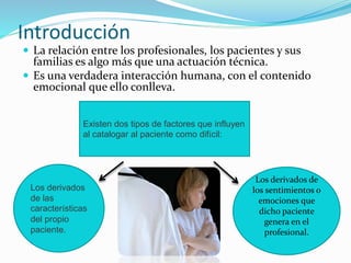 Introducción 
 La relación entre los profesionales, los pacientes y sus 
familias es algo más que una actuación técnica. 
 Es una verdadera interacción humana, con el contenido 
emocional que ello conlleva. 
Existen dos tipos de factores que influyen 
al catalogar al paciente como difícil: 
Los derivados 
de las 
características 
del propio 
paciente. 
Los derivados de 
los sentimientos o 
emociones que 
dicho paciente 
genera en el 
profesional. 
 