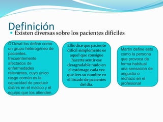 Definición  Existen diversas sobre los pacientes difíciles 
O’Dowd los define como 
un grupo heterogéneo de 
pacientes, 
frecuentemente 
afectados de 
enfermedades 
relevantes, cuyo único 
rasgo común es la 
capacidad de producir 
distrés en el médico y el 
equipo que los atienden. 
Ellis dice que paciente 
difícil simplemente es 
aquel que consigue 
hacerte sentir ese 
desagradable nudo en 
el estómago cada vez 
que lees su nombre en 
el listado de pacientes 
del día. 
Martin define esto 
como la persona 
que provoca de 
forma habitual 
una sensación de 
angustia o 
rechazo en el 
profesional 
 