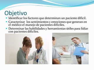 Objetivo 
 Identificar los factores que determinan un paciente difícil. 
 Caracterizar los sentimientos y emociones que generan en 
el médico el manejo de pacientes difíciles. 
 Determinar las habilidades y herramientas útiles para lidiar 
con pacientes difíciles. 
 