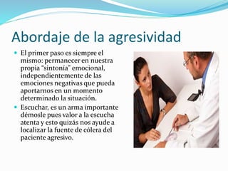 Abordaje de la agresividad 
 El primer paso es siempre el 
mismo: permanecer en nuestra 
propia “sintonía” emocional, 
independientemente de las 
emociones negativas que pueda 
aportarnos en un momento 
determinado la situación. 
 Escuchar, es un arma importante 
démosle pues valor a la escucha 
atenta y esto quizás nos ayude a 
localizar la fuente de cólera del 
paciente agresivo. 
 