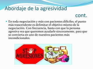 Abordaje de la agresividad 
cont. 
 En toda negociación y más con pacientes difíciles, el punto 
más trascendente es delimitar el objetivo mismo de la 
negociación. Con frecuencia, basta con que la persona 
agresiva vea que queremos ayudarle sinceramente, para que 
se convierta en uno de nuestros pacientes más 
incondicionales. 
 