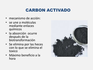 • mecanismo de acción:
• se une a moléculas
mediante enlaces
químicos
• la absorción ocurre
después de la
biotransformación
• Se elimina por las heces
con lo que se elimina el
toxico
• Máximo beneficio a la
hora
CARBON ACTIVADO
 