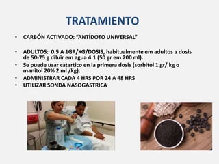TRATAMIENTO
• CARBÓN ACTIVADO: “ANTÍDOTO UNIVERSAL”
• ADULTOS: 0.5 A 1GR/KG/DOSIS, habitualmente em adultos a dosis
de 50-75 g diluir em agua 4:1 (50 gr em 200 ml).
• Se puede usar catartico en la primera dosis (sorbitol 1 gr/ kg o
manitol 20% 2 ml /kg).
• ADMINISTRAR CADA 4 HRS POR 24 A 48 HRS
• UTILIZAR SONDA NASOGASTRICA
 