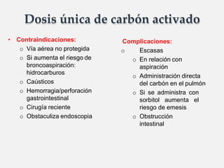 Dosis única de carbón activado
• Contraindicaciones:
o Vía aérea no protegida
o Si aumenta el riesgo de
broncoaspiración:
hidrocarburos
o Caústicos
o Hemorragia/perforación
gastrointestinal
o Cirugía reciente
o Obstaculiza endoscopia
Complicaciones:
o Escasas
o En relación con
aspiración
o Administración directa
del carbón en el pulmón
o Si se administra con
sorbitol aumenta el
riesgo de emesis
o Obstrucción
intestinal
 