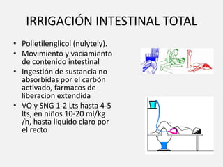 IRRIGACIÓN INTESTINAL TOTAL
• Polietilenglicol (nulytely).
• Movimiento y vaciamiento
de contenido intestinal
• Ingestión de sustancia no
absorbidas por el carbón
activado, farmacos de
liberacion extendida
• VO y SNG 1-2 Lts hasta 4-5
lts, en niños 10-20 ml/kg
/h, hasta liquido claro por
el recto
 