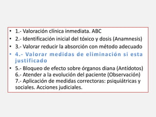 • 1.- Valoración clínica inmediata. ABC
• 2.- Identificación inicial del tóxico y dosis (Anamnesis)
• 3.- Valorar reducir la absorción con método adecuado
• 5.- Bloqueo de efecto sobre órganos diana (Antídotos)
6.- Atender a la evolución del paciente (Observación)
7.- Aplicación de medidas correctoras: psiquiátricas y
sociales. Acciones judiciales.
 