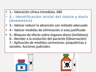 • 1.- Valoración clínica inmediata. ABC
• 3.- Valorar reducir la absorción con método adecuado
• 4.- Valorar medidas de eliminación si esta justificado
• 5.- Bloqueo de efecto sobre órganos diana (Antídotos)
6.- Atender a la evolución del paciente (Observación)
7.- Aplicación de medidas correctoras: psiquiátricas y
sociales. Acciones judiciales.
 