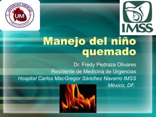 Manejo del niño 
quemado 
Dr. Fredy Pedraza Olivares 
Residente de Medicina de Urgencias 
Hospital Carlos MacGregor Sánchez Navarro IMSS 
México, DF. 
 