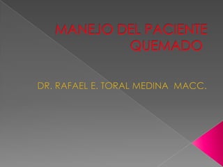 MANEJO DEL PACIENTE QUEMADO	 DR. RAFAEL E. TORAL MEDINA  MACC. 
