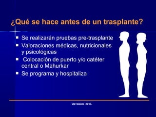 ¿Qué se hace antes de un trasplante?
 Se realizarán pruebas pre-trasplante
 Valoraciones médicas, nutricionales
y psicológicas
 Colocación de puerto y/o catéter
central o Mahurkar
 Se programa y hospitaliza
UpToDate 2013.
 