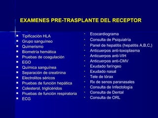  Tipificación HLATipificación HLA
 Grupo sanguíneoGrupo sanguíneo
 QuimerismoQuimerismo
 Biometría hemáticaBiometría hemática
 Pruebas de coagulaciónPruebas de coagulación
 EGOEGO
 Química sanguíneaQuímica sanguínea
 Separación de creatininaSeparación de creatinina
 Electrolitos séricosElectrolitos séricos
 Pruebas de función hepáticaPruebas de función hepática
 Colesterol, triglicéridosColesterol, triglicéridos
 Pruebas de función respiratoriaPruebas de función respiratoria
 ECGECG
• Ecocardiograma
• Consulta de Psiquiatría
• Panel de hepatitis (hepatitis A,B,C,)
• Anticuerpos anti-toxoplasma
• Anticuerpos anti-VIH
• Anticuerpos anti-CMV
• Exudado faríngeo
• Exudado nasal
• Tele de tórax
• Rx de senos paranasales
• Consulta de Infectología
• Consulta de Dental
• Consulta de ORL
EXAMENES PRE-TRASPLANTE DEL RECEPTOREXAMENES PRE-TRASPLANTE DEL RECEPTOR
 