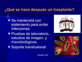 ¿Qué se hace después un trasplante?
 Se mantendrá con
aislamiento para evitar
infecciones
 Pruebas de laboratorio,
estudios de imagen, y
microbiológicos.
 Soporte transfusional
UpToDate 2013.
 