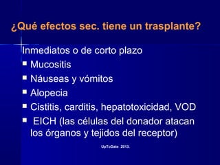 ¿Qué efectos sec. tiene un trasplante?
Inmediatos o de corto plazo
 Mucositis
 Náuseas y vómitos
 Alopecia
 Cistitis, carditis, hepatotoxicidad, VOD
 EICH (las células del donador atacan
los órganos y tejidos del receptor)
UpToDate 2013.
 