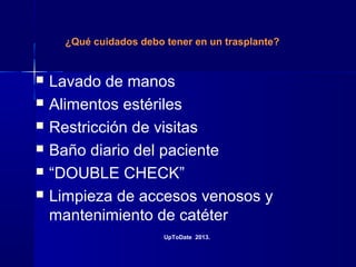 ¿Qué cuidados debo tener en un trasplante?
 Lavado de manos
 Alimentos estériles
 Restricción de visitas
 Baño diario del paciente
 “DOUBLE CHECK”
 Limpieza de accesos venosos y
mantenimiento de catéter
UpToDate 2013.
 
