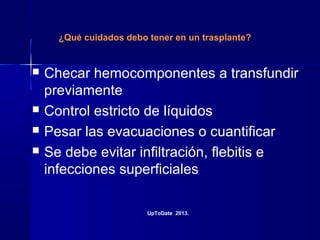 ¿Qué cuidados debo tener en un trasplante?
 Checar hemocomponentes a transfundir
previamente
 Control estricto de líquidos
 Pesar las evacuaciones o cuantificar
 Se debe evitar infiltración, flebitis e
infecciones superficiales
UpToDate 2013.
 
