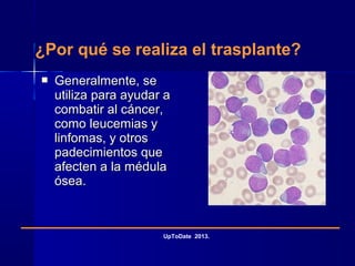 ¿Por qué se realiza el trasplante?
 Generalmente, seGeneralmente, se
utiliza para ayudar autiliza para ayudar a
combatir al cáncer,combatir al cáncer,
como leucemias ycomo leucemias y
linfomas, y otroslinfomas, y otros
padecimientos quepadecimientos que
afecten a la médulaafecten a la médula
ósea.ósea.
UpToDate 2013.
 