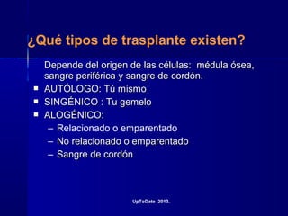 ¿Qué tipos de trasplante existen?
Depende del origen de las células: médula ósea,Depende del origen de las células: médula ósea,
sangre periférica y sangre de cordón.sangre periférica y sangre de cordón.
 AUTÓLOGO: Tú mismoAUTÓLOGO: Tú mismo
 SINGÉNICO : Tu gemeloSINGÉNICO : Tu gemelo
 ALOGÉNICO:ALOGÉNICO:
– Relacionado o emparentado
– No relacionado o emparentadoNo relacionado o emparentado
– Sangre de cordónSangre de cordón
UpToDate 2013.
 