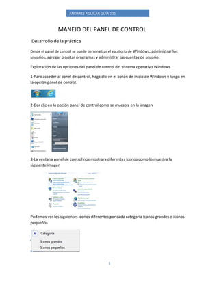 ANDRRES AGUILAR GUIA 101 
1 
MANEJO DEL PANEL DE CONTROL 
Desarrollo de la práctica 
Desde el panel de control se puede personalizar el escritorio de Windows, administrar los usuarios, agregar o quitar programas y administrar las cuentas de usuario. 
Exploración de las opciones del panel de control del sistema operativo Windows. 
1-Para acceder al panel de control, haga clic en el botón de inicio de Windows y luego en la opción panel de control. 
2-Dar clic en la opción panel de control como se muestra en la imagen 
3-La ventana panel de control nos mostrara diferentes iconos como lo muestra la siguiente imagen 
Podemos ver los siguientes iconos diferentes por cada categoría iconos grandes e iconos pequeños 
 