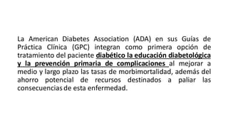 La American Diabetes Association (ADA) en sus Guías de
Práctica Clínica (GPC) integran como primera opción de
tratamiento del paciente diabético la educación diabetológica
y la prevención primaria de complicaciones al mejorar a
medio y largo plazo las tasas de morbimortalidad, además del
ahorro potencial de recursos destinados a paliar las
consecuenciasde esta enfermedad.
 