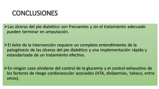 CONCLUSIONES
Las úlceras del pie diabético son frecuentes y sin el tratamiento adecuado
pueden terminar en amputación.
El éxito de la intervención requiere un completo entendimiento de la
patogénesis de las úlceras del pie diabético y una implementación rápida y
estandarizada de un tratamiento efectivo.
En ningún caso olvidarse del control de la glucemia y el control exhaustivo de
los factores de riesgo cardiovascular asociados (HTA, dislipemias, tabaco, entre
otros).
 