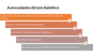 Inspeccionar a diario el pie, planta y talón (con espejo) para detectar
lesiones.
Examinar los zapatos antes de ponértelos.
Cambiar los calcetines y zapatos diariamente.
No caminar nunca descalzo.
No utilizar agua o almohadillas eléctricas para calentar los pies.
Autocuidados del pie diabético
 