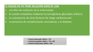 EL RIESGO DE PD TIENE RELACIÓN DIRECTA CON
1. Los años de evolución de la enfermedad,
2. El control metabólico mediante la hemoglobina glicosilada (HbA1c)
3. La coexistencia de otros factores de riesgo cardiovascular
4. La presencia de complicaciones secundarias a la diabetes
• Control adecuado: HbA1c < 7%
• Control aceptable: HbA1c > 7% < 8%
• Control inadecuado: HbA1c > 8%.
 
