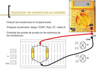 Asociación de resistencias en paralelo Colocar las resistencias en la placa board. Preparar el polímetro: Negro “COM”; Rojo “ Ω”; ruleta Ω  Conectar las puntas de prueba en las extremos de las resistencias. 10 6v B1 B2 GND V/ Ω COM 